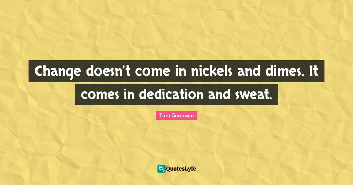 Change doesn’t come in nickels and dimes. It comes in dedication and sweat.