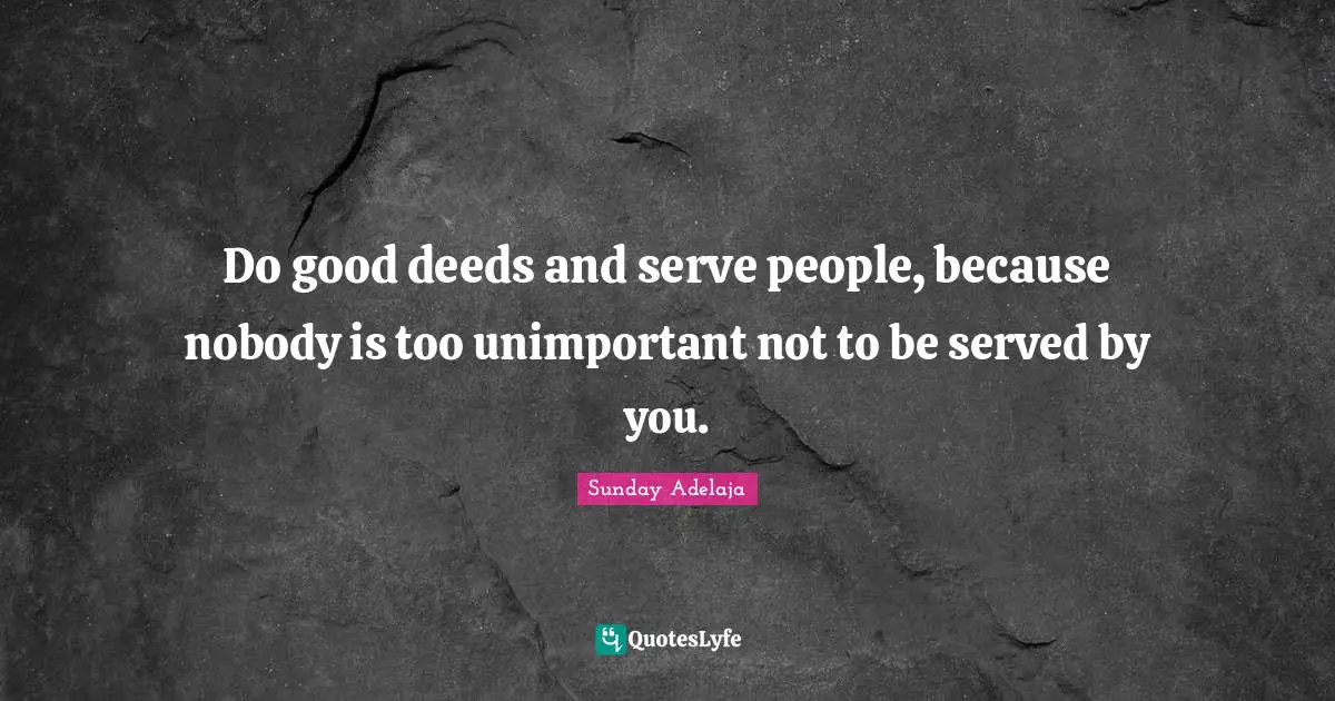 Do good deeds and serve people, because nobody is too unimportant not to be served by you.
