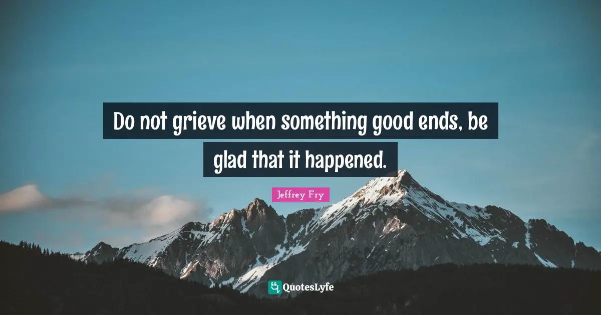 Do not grieve when something good ends, be glad that it happened.