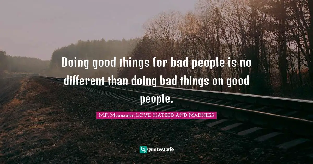 Doing good things for bad people is no different than doing bad things on good people.