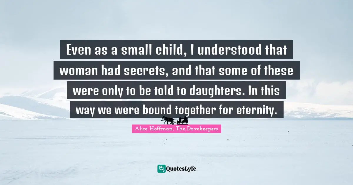 Daughters Quotes: "Even as a small child, I understood that woman had secrets, and that some of these were only to be told to daughters. In this way we were bound together for eternity."