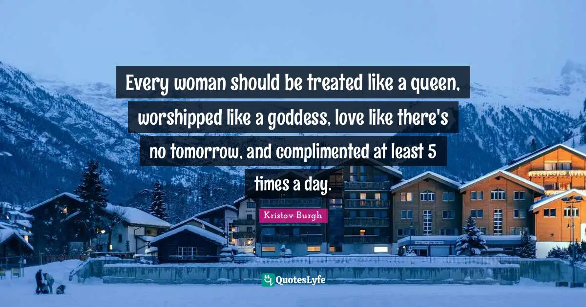 Every woman should be treated like a queen, worshipped like a goddess, love like there's no tomorrow, and complimented at least 5 times a day.