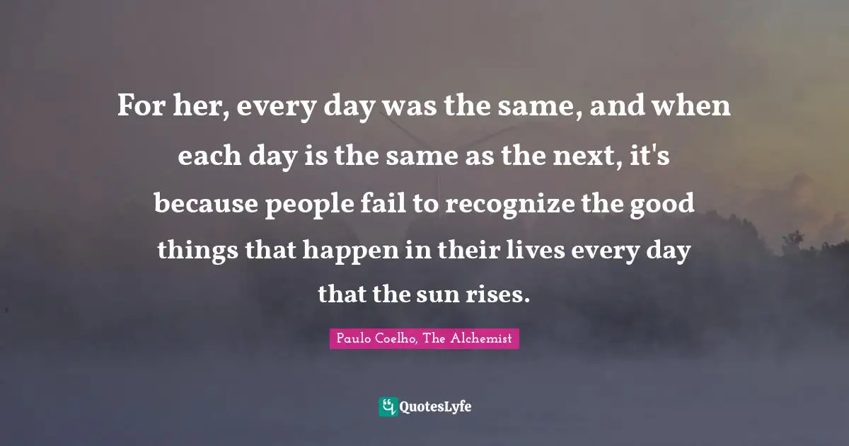 Paulo Coelho, The Alchemist Quotes: "For her, every day was the same, and when each day is the same as the next, it's because people fail to recognize the good things that happen in their lives every day that the sun rises."