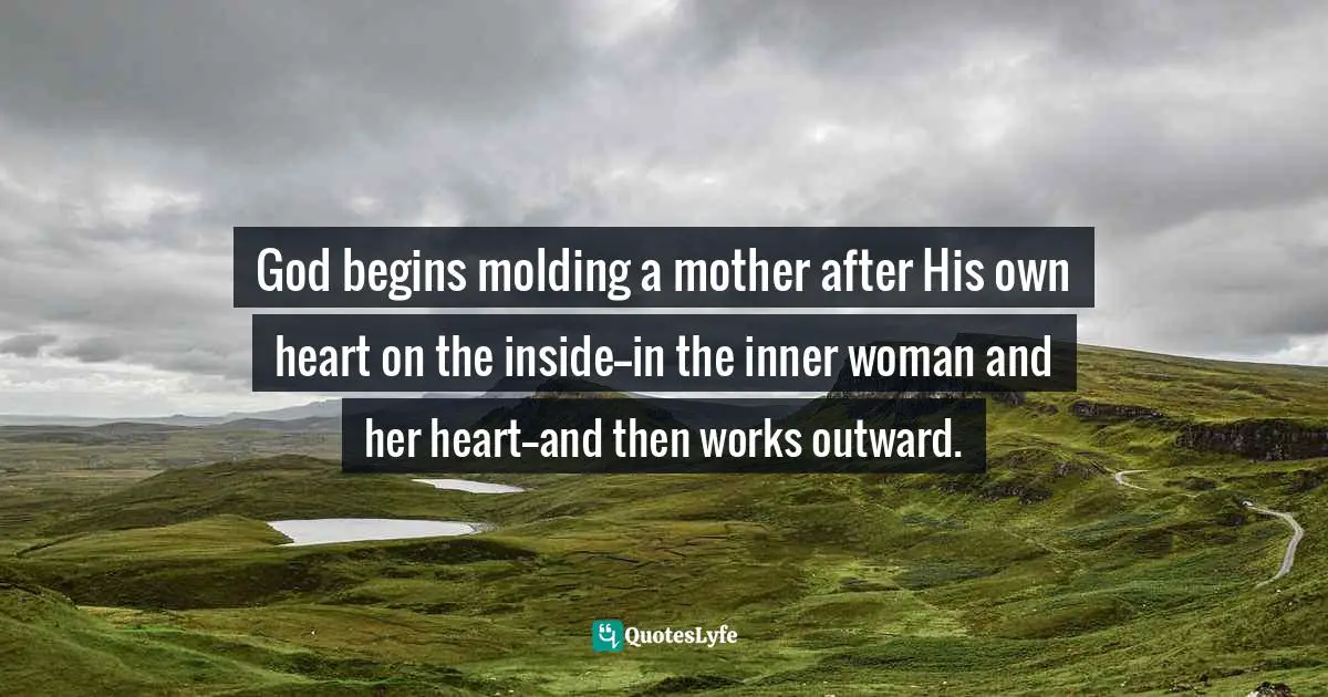 God begins molding a mother after His own heart on the inside--in the inner woman and her heart--and then works outward.