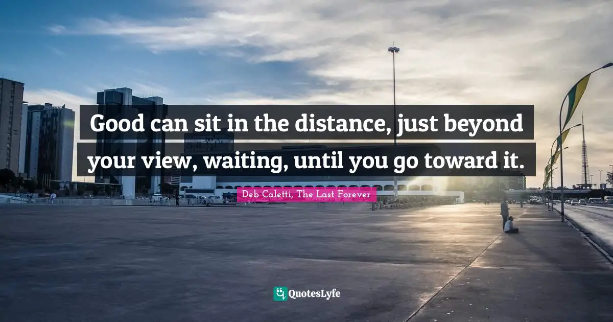 Good can sit in the distance, just beyond your view, waiting, until you go toward it.
