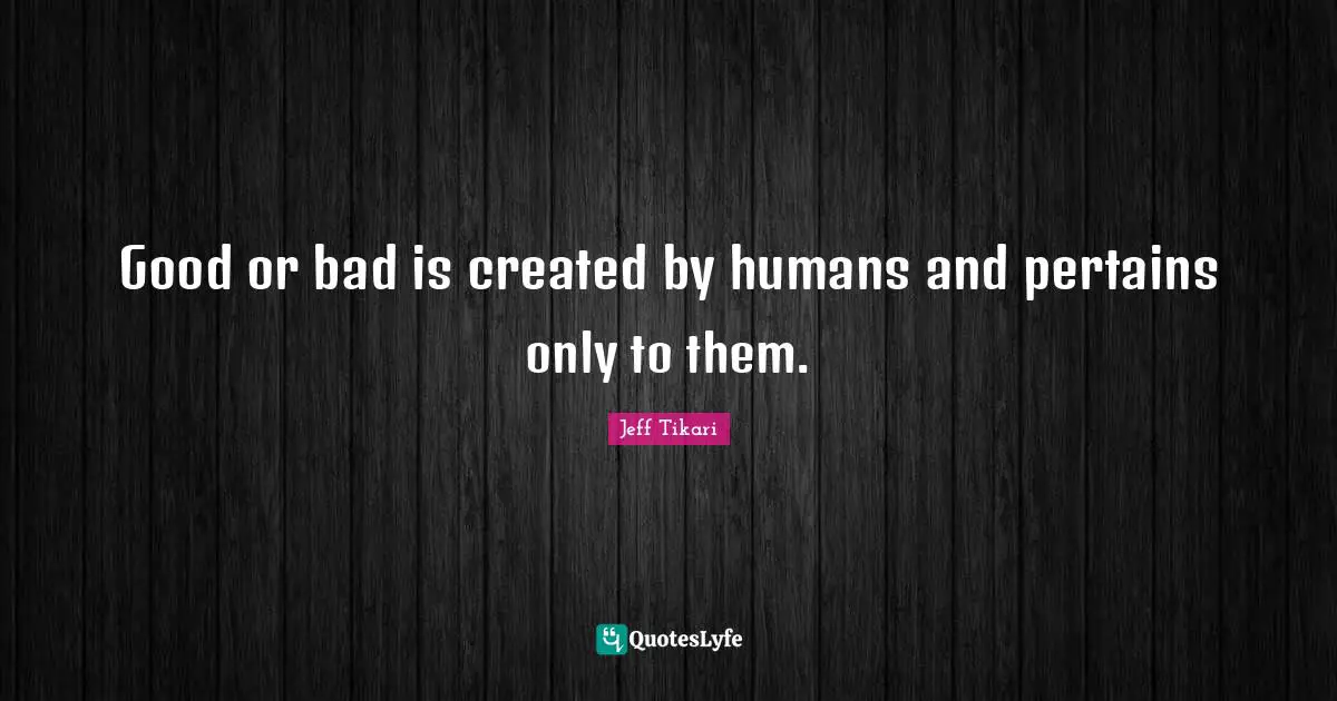 Good or bad is created by humans and pertains only to them.