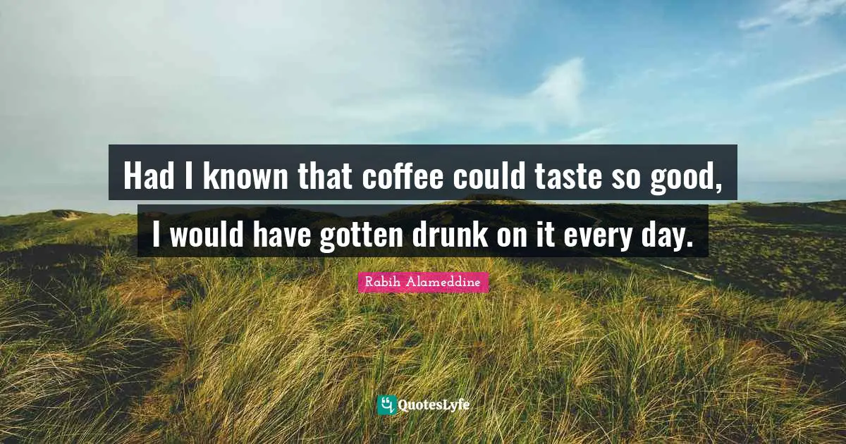 Had I known that coffee could taste so good, I would have gotten drunk on it every day.