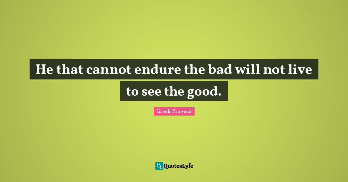 He that cannot endure the bad will not live to see the good.