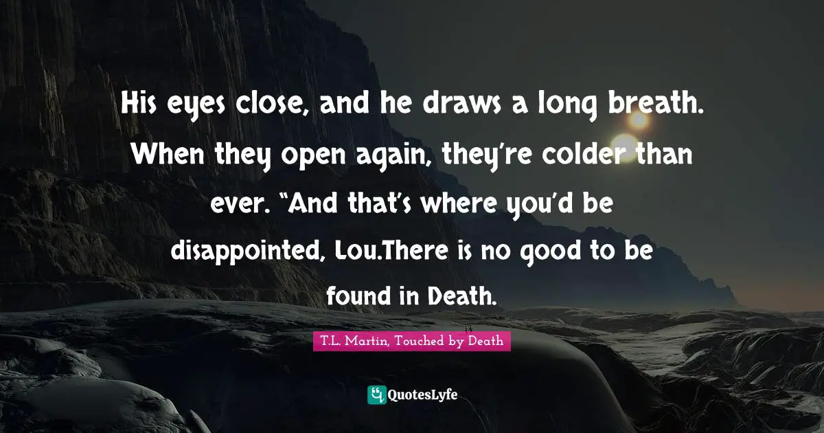 His eyes close, and he draws a long breath. When they open again, they’re colder than ever. “And that’s where you’d be disappointed, Lou.There is no good to be found in Death.