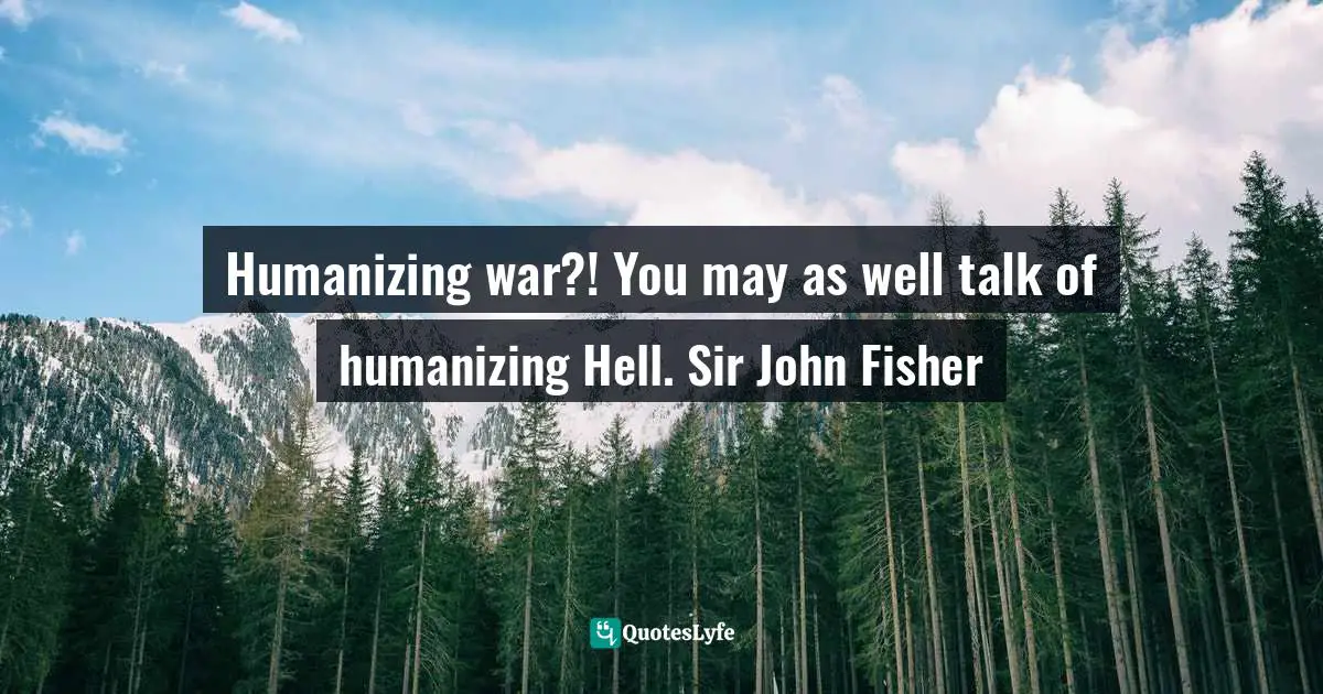 Humanizing war?! You may as well talk of humanizing Hell. Sir John Fisher