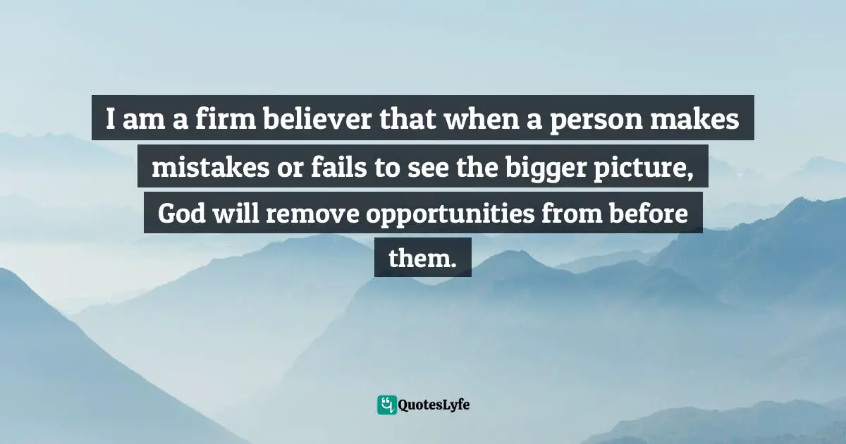 I am a firm believer that when a person makes mistakes or fails to see the bigger picture, God will remove opportunities from before them.