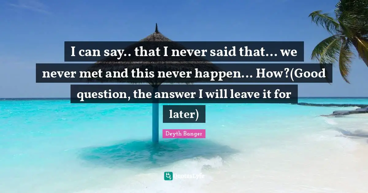Answer Quotes: "I can say.. that I never said that... we never met and this never happen... How?(Good question, the answer I will leave it for later)"