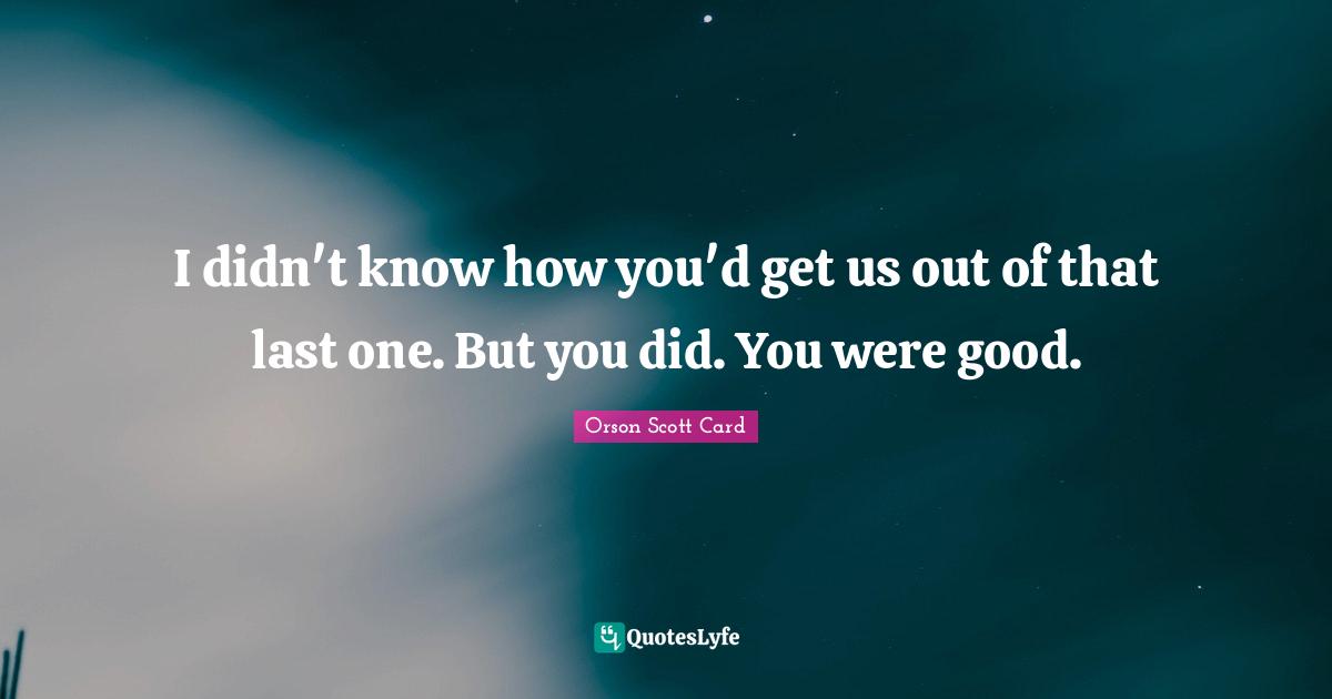 I didn't know how you'd get us out of that last one. But you did. You were good.