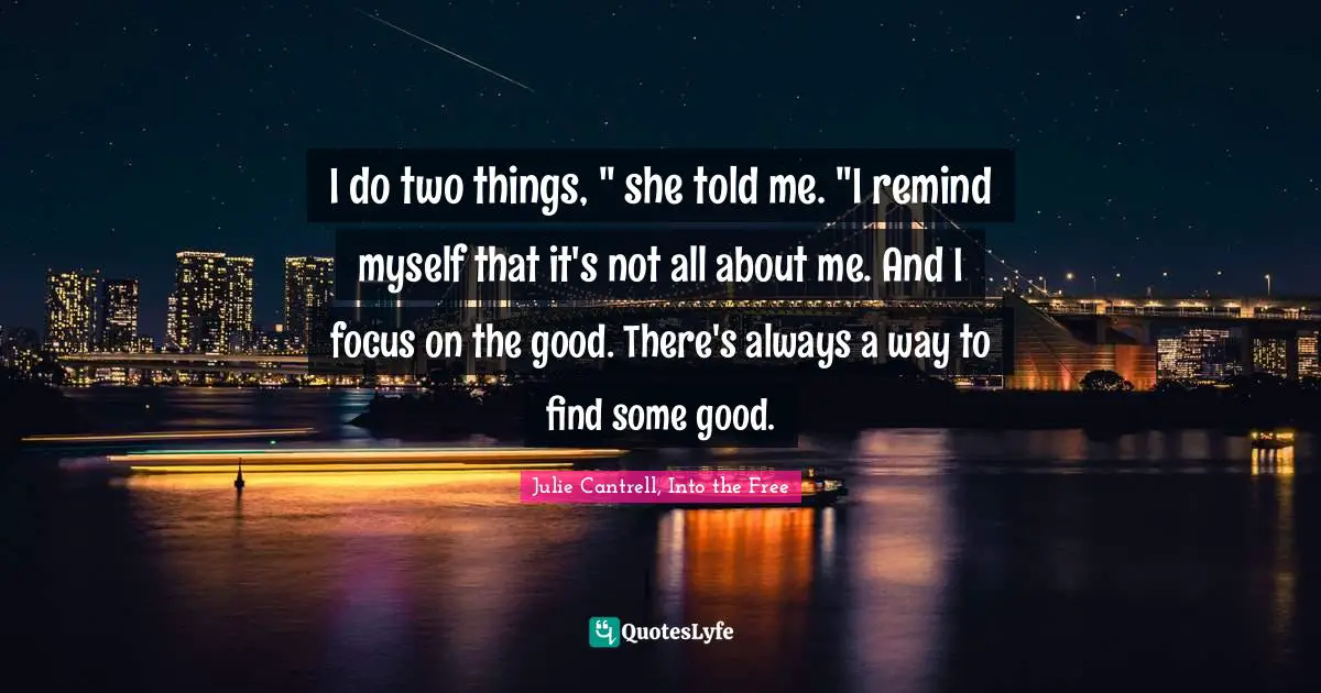 I do two things, " she told me. "I remind myself that it's not all about me. And I focus on the good. There's always a way to find some good.