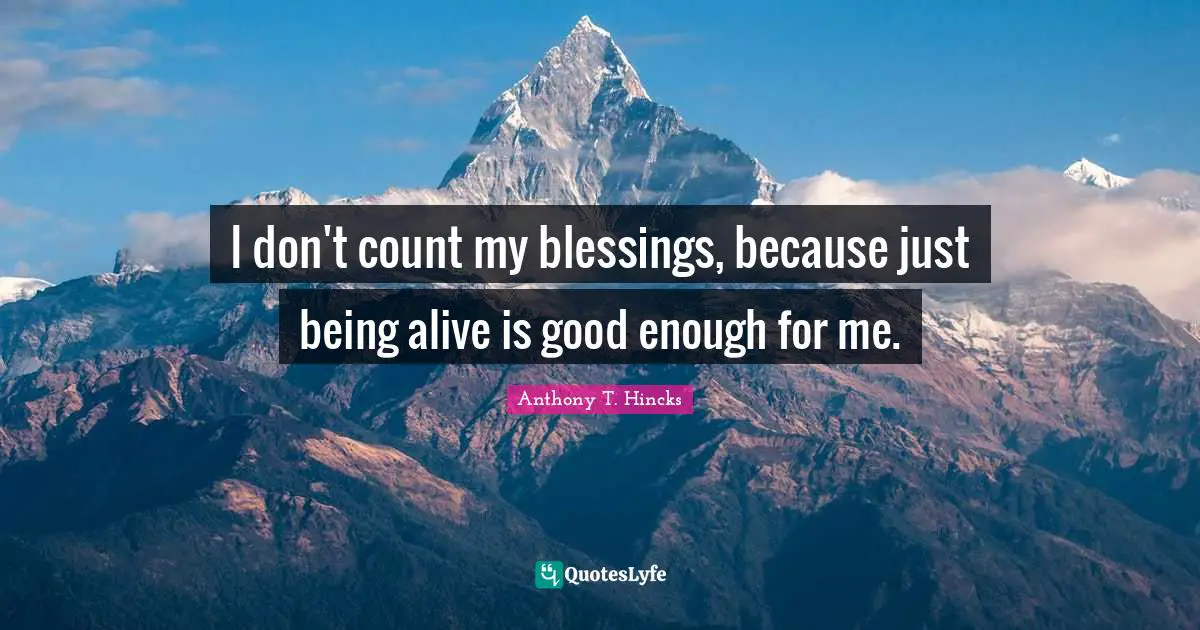 I don't count my blessings, because just being alive is good enough for me.