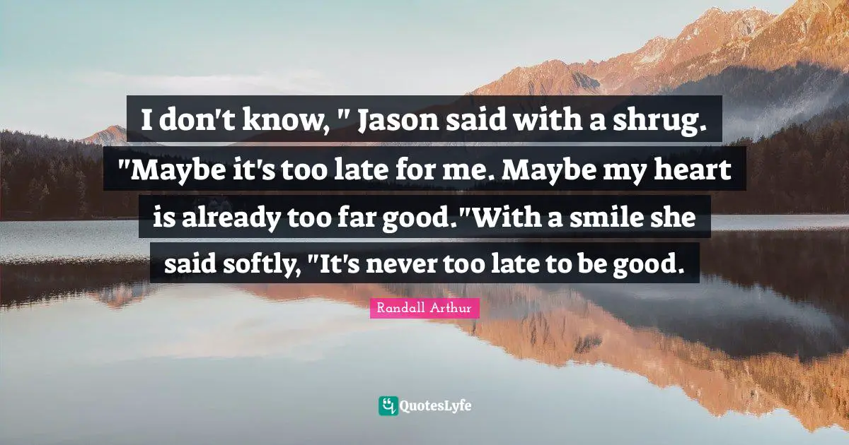I don't know, " Jason said with a shrug. "Maybe it's too late for me. Maybe my heart is already too far good."With a smile she said softly, "It's never too late to be good.