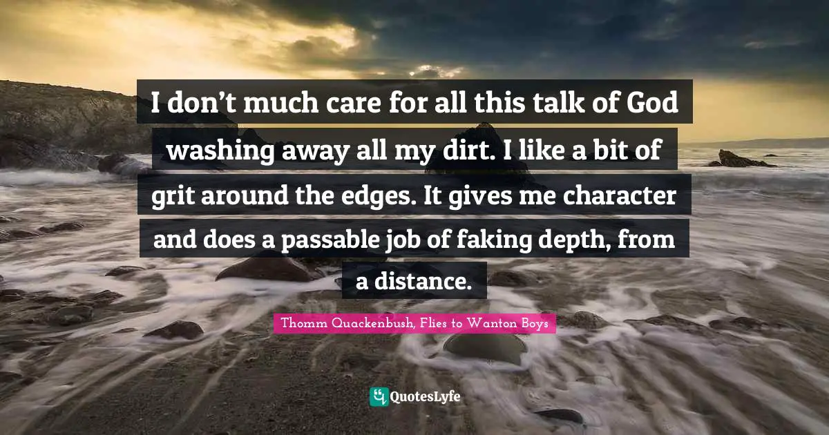 I don’t much care for all this talk of God washing away all my dirt. I like a bit of grit around the edges. It gives me character and does a passable job of faking depth, from a distance.