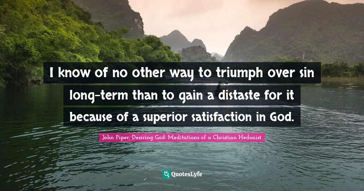 I know of no other way to triumph over sin long-term than to gain a distaste for it because of a superior satisfaction in God.