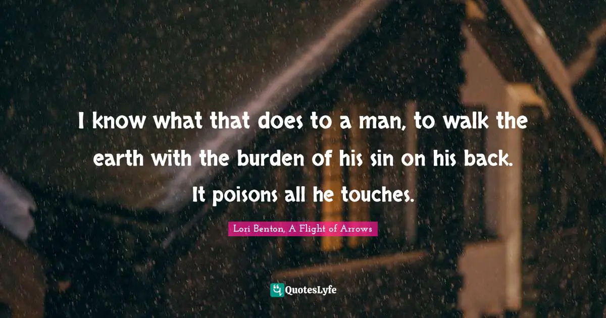 I know what that does to a man, to walk the earth with the burden of his sin on his back. It poisons all he touches.