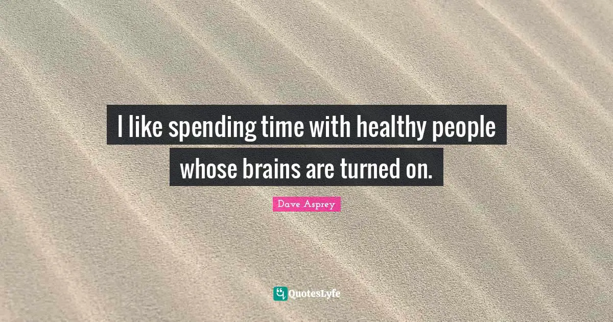 I like spending time with healthy people whose brains are turned on.