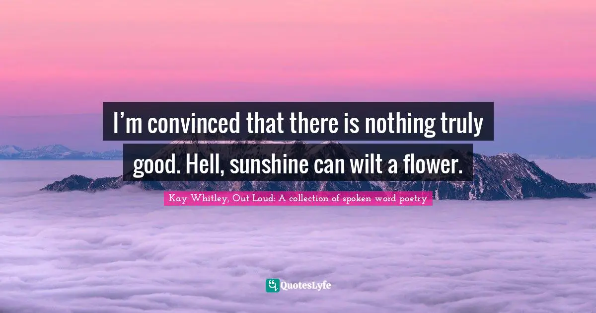 I’m convinced that there is nothing ​truly good. Hell, sunshine can wilt a flower.