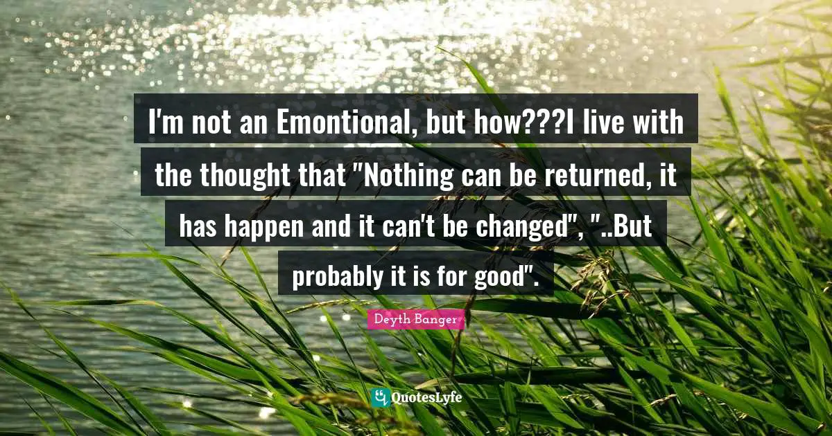 I'm not an Emontional, but how???I live with the thought that "Nothing can be returned, it has happen and it can't be changed", "..But probably it is for good".