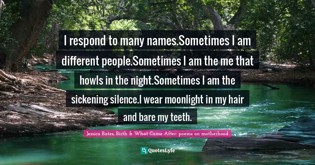 I respond to many names.Sometimes I am different people.Sometimes I am the me that howls in the night.Sometimes I am the sickening silence.I wear moonlight in my hair and bare my teeth.