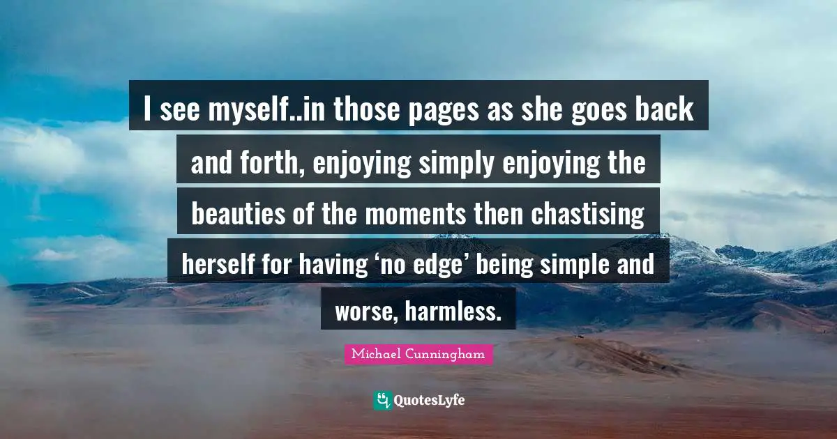 I see myself..in those pages as she goes back and forth, enjoying simply enjoying the beauties of the moments then chastising herself for having ‘no edge’ being simple and worse, harmless.