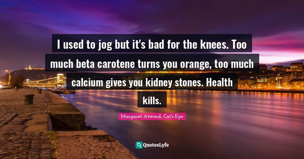 I used to jog but it's bad for the knees. Too much beta carotene turns you orange, too much calcium gives you kidney stones. Health kills.