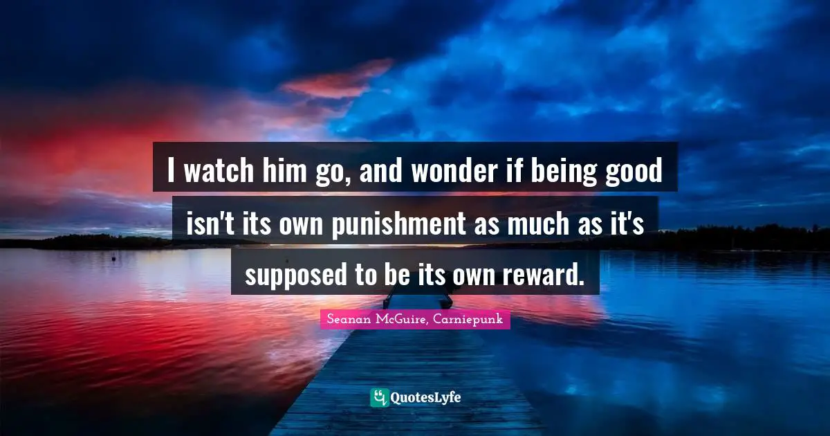 Reward Quotes: "I watch him go, and wonder if being good isn't its own punishment as much as it's supposed to be its own reward."