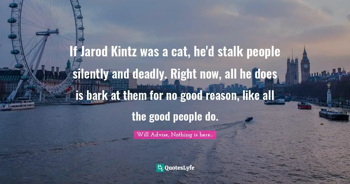 If Jarod Kintz was a cat, he'd stalk people silently and deadly. Right now, all he does is bark at them for no good reason, like all the good people do.