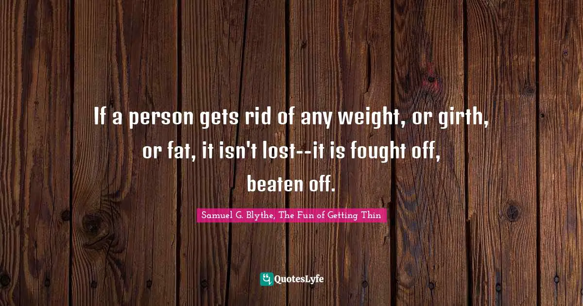 Samuel G. Blythe, The Fun Of Getting Thin Quotes: "If a person gets rid of any weight, or girth, or fat, it isn't lost--it is fought off, beaten off."