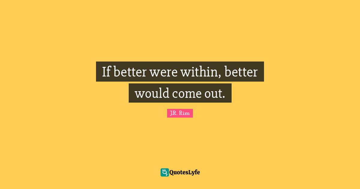 If better were within, better would come out.