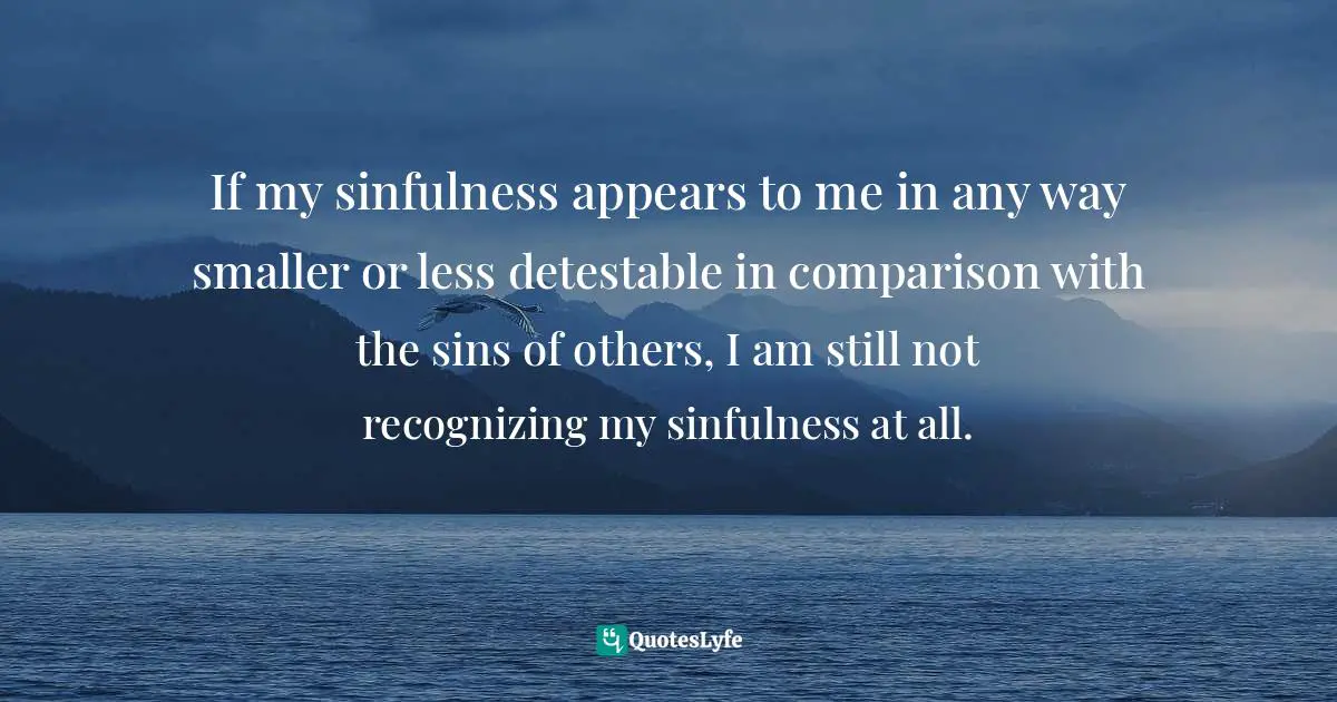 If my sinfulness appears to me in any way smaller or less detestable in comparison with the sins of others, I am still not recognizing my sinfulness at all.