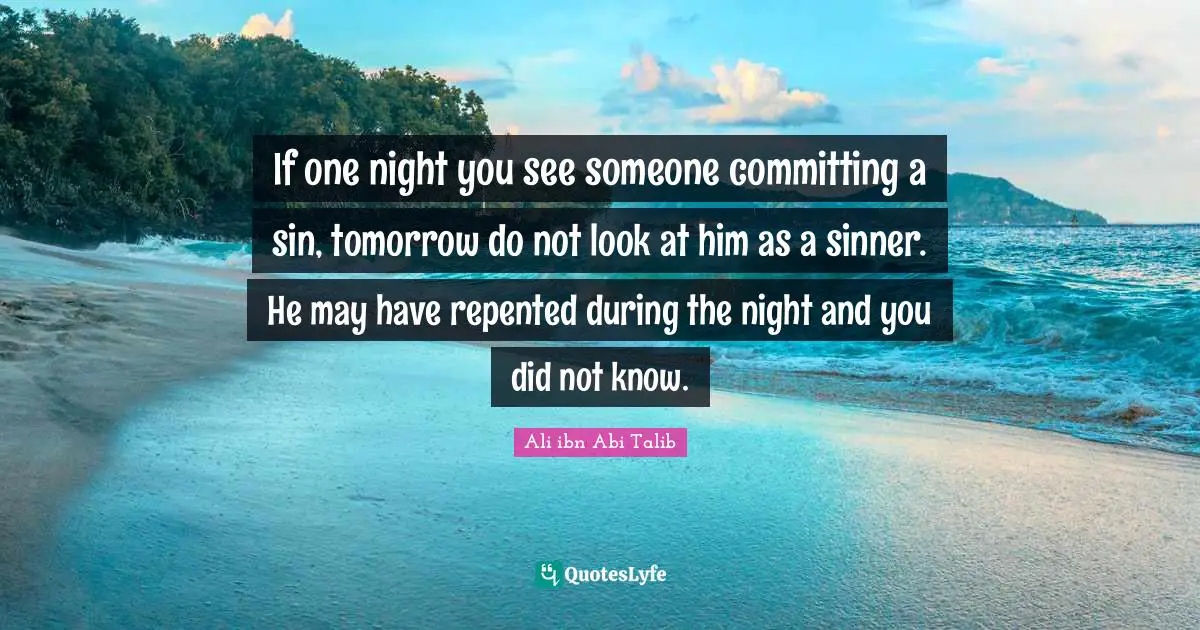 If one night you see someone committing a sin, tomorrow do not look at him as a sinner. He may have repented during the night and you did not know.