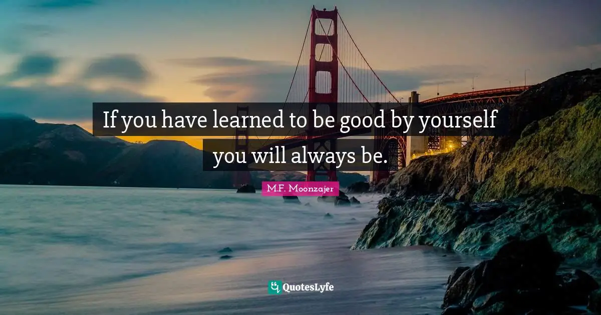 If you have learned to be good by yourself you will always be.