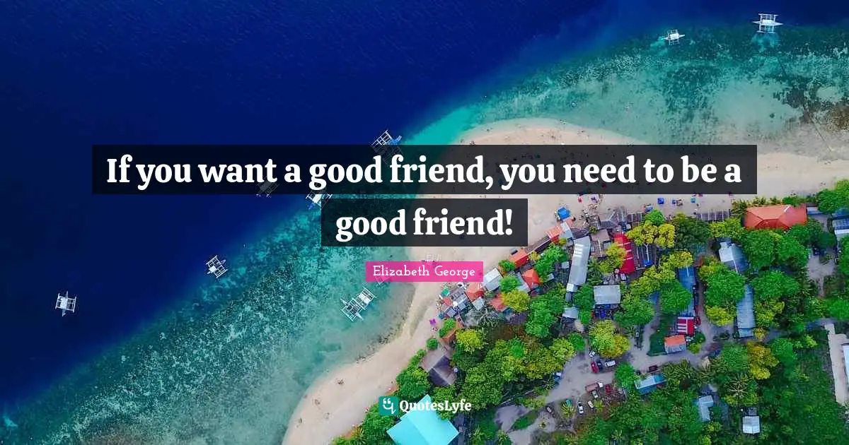 If you want a good friend, you need to be a good friend!