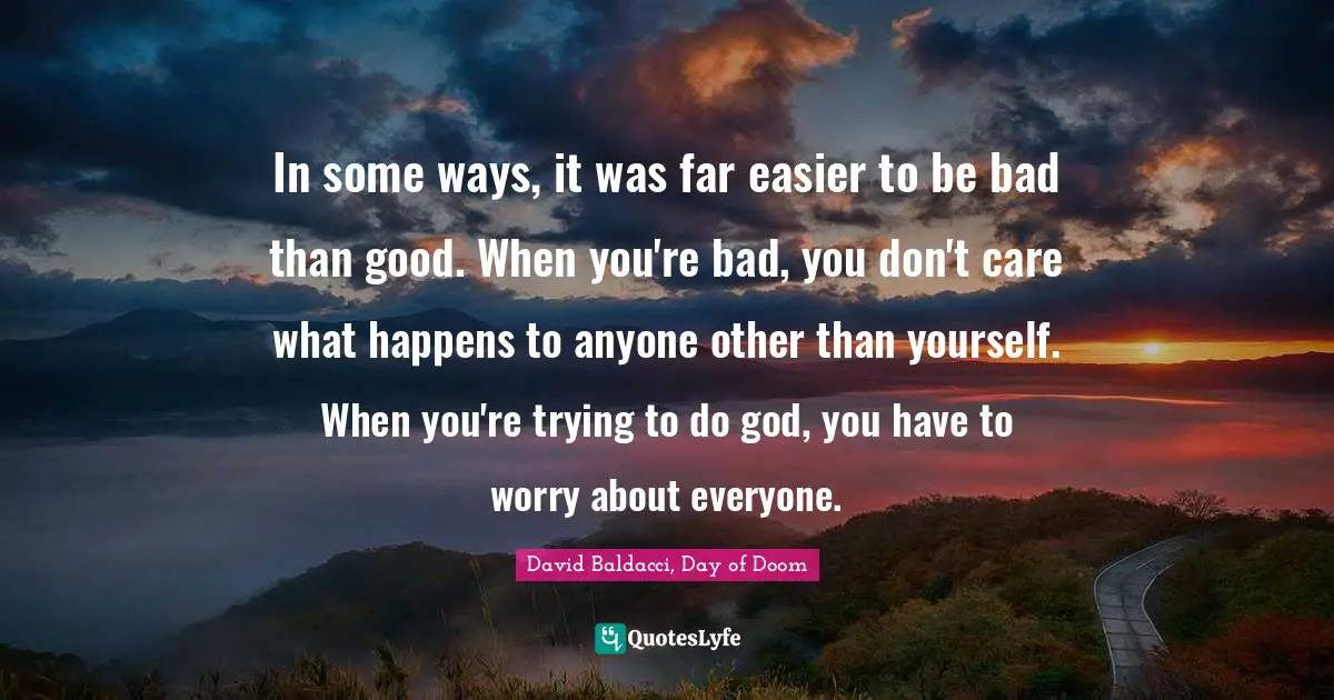 In some ways, it was far easier to be bad than good. When you're bad, you don't care what happens to anyone other than yourself. When you're trying to do god, you have to worry about everyone.
