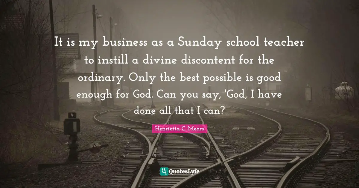Henrietta C. Mears Quotes: "It is my business as a Sunday school teacher to instill a divine discontent for the ordinary. Only the best possible is good enough for God. Can you say, 'God, I have done all that I can?"