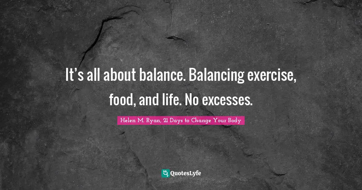 It’s all about balance. Balancing exercise, food, and life. No excesses.