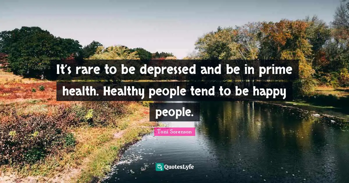 It’s rare to be depressed and be in prime health. Healthy people tend to be happy people.