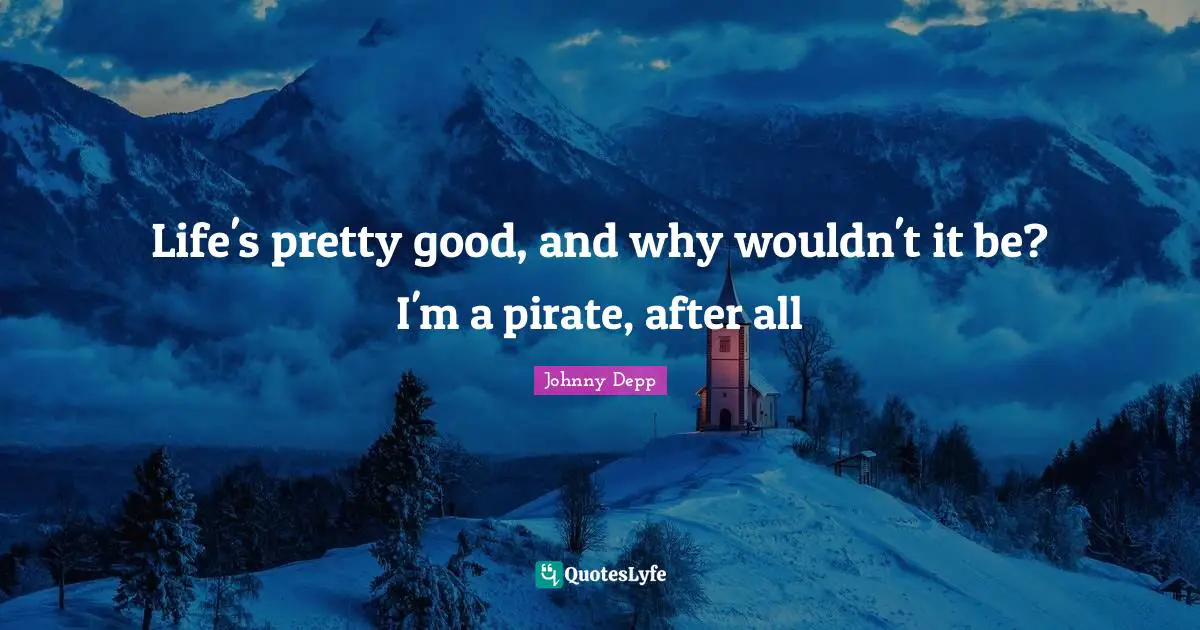 Life's pretty good, and why wouldn't it be? I'm a pirate, after all