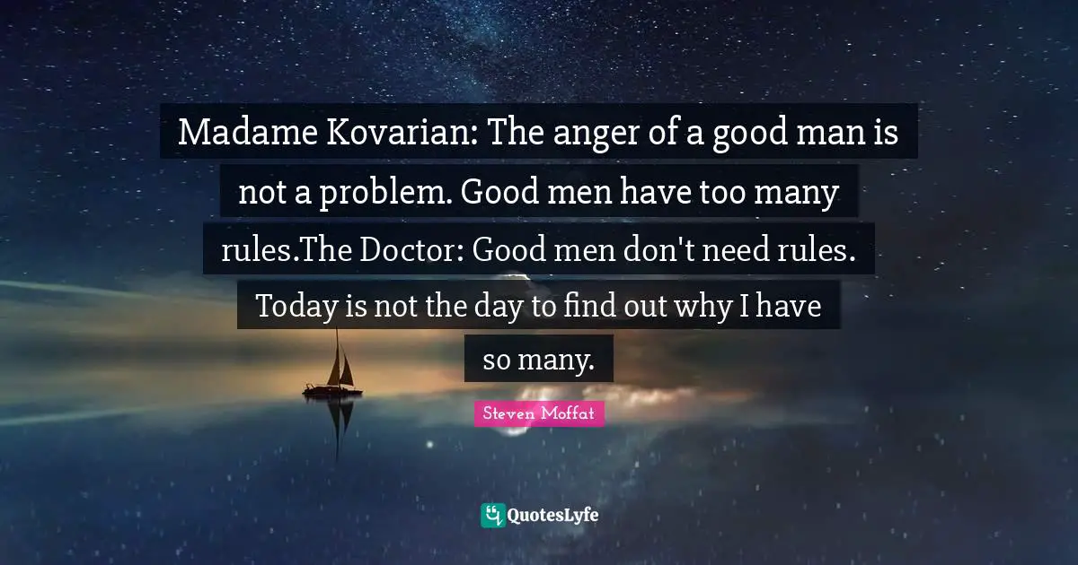 Madame Kovarian: The anger of a good man is not a problem. Good men have too many rules.The Doctor: Good men don't need rules. Today is not the day to find out why I have so many.