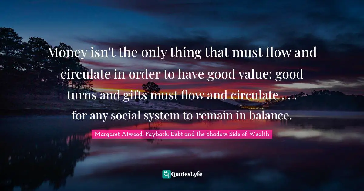 Money isn't the only thing that must flow and circulate in order to have good value: good turns and gifts must flow and circulate . . . for any social system to remain in balance.