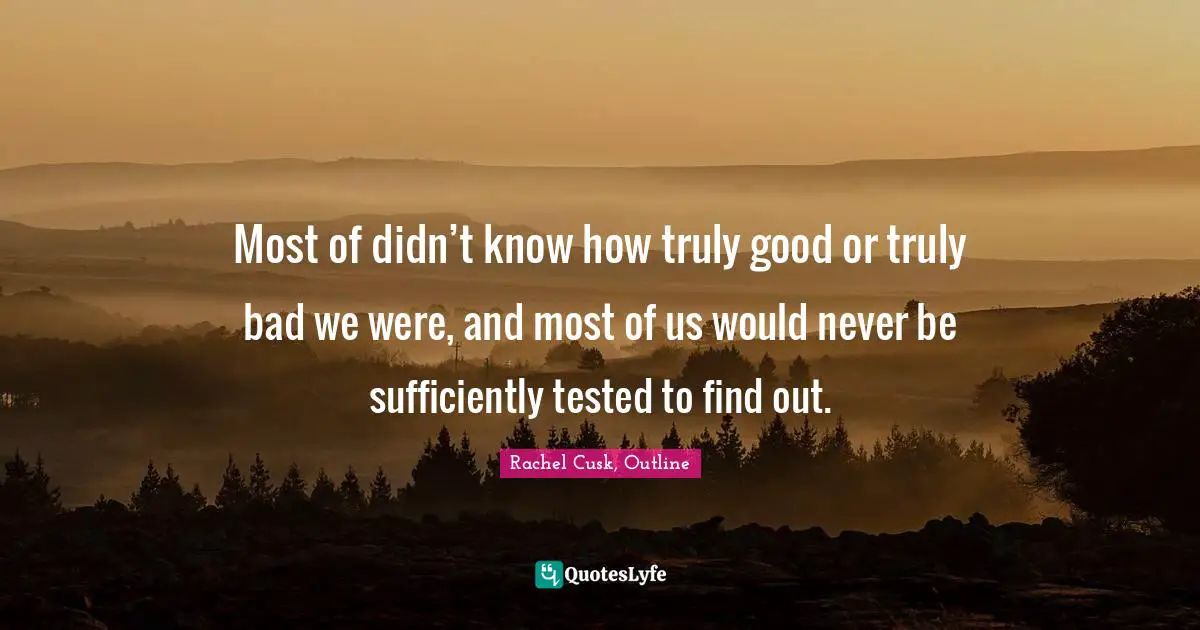 Rachel Cusk Quotes: "Most of didn’t know how truly good or truly bad we were, and most of us would never be sufficiently tested to find out."