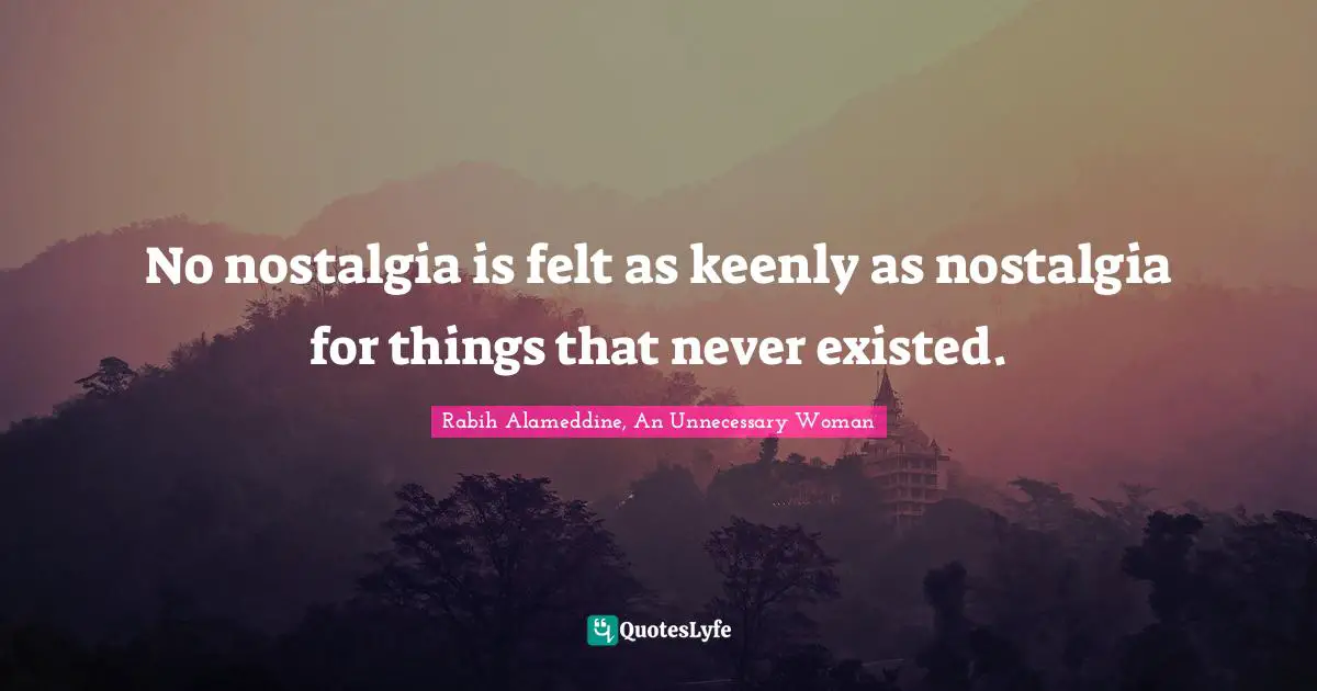 No nostalgia is felt as keenly as nostalgia for things that never existed.