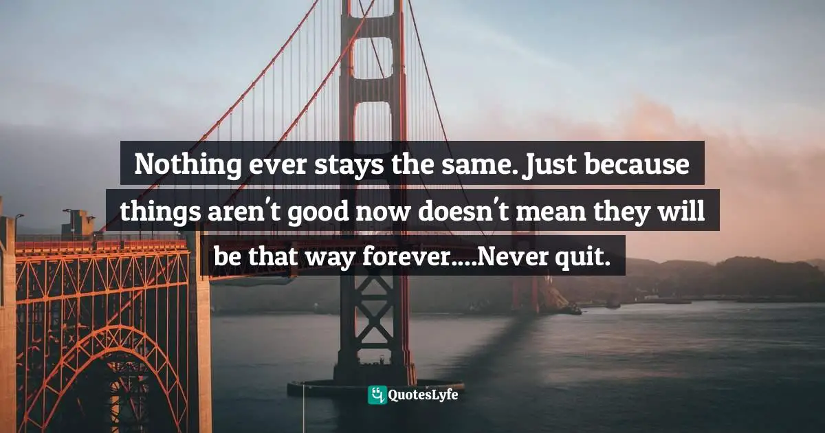 Nothing ever stays the same. Just because things aren't good now doesn't mean they will be that way forever....Never quit.
