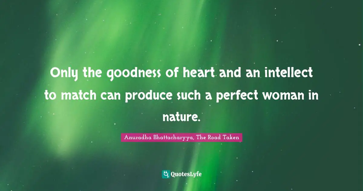 Anuradha Bhattacharyya, The Road Taken Quotes: Only the goodness of heart and an intellect to match can produce such a perfect woman in nature.