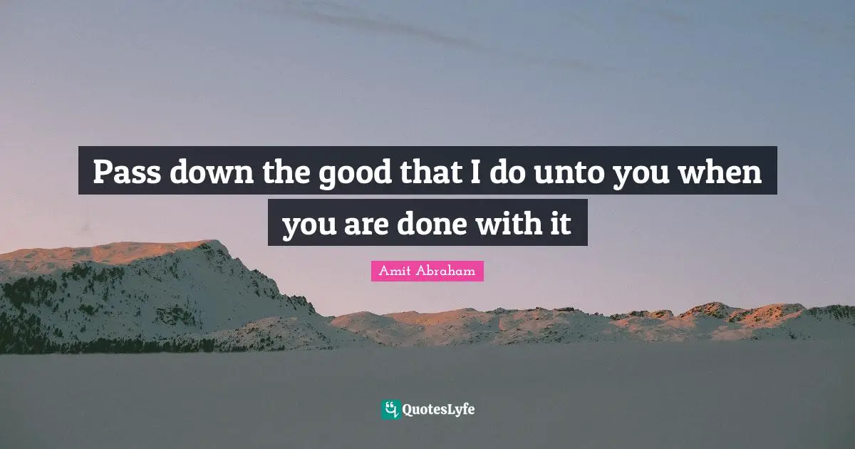 Pass down the good that I do unto you when you are done with it