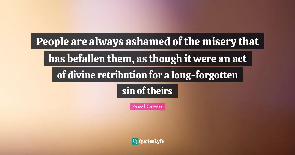 People are always ashamed of the misery that has befallen them, as though it were an act of divine retribution for a long-forgotten sin of theirs